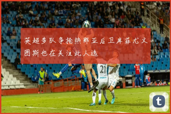 英超多队争抢热那亚后卫库菲尤文图斯也在关注此人选