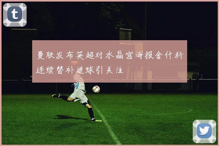 曼联发布英超对水晶宫海报舍什科连续替补进球引关注