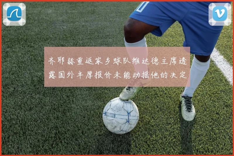 齐耶赫重返家乡球队维达德主席透露国外丰厚报价未能动摇他的决定