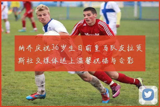 纳乔庆祝36岁生日前皇马队友拉莫斯社交媒体送上温馨祝福与合影