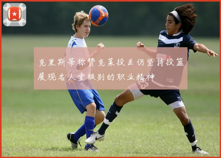 克里斯蒂称赞克莱投丢仍坚持投篮展现名人堂级别的职业精神