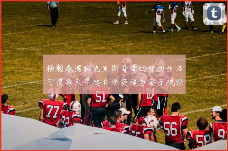 杨瀚森揭秘克里斯哥哥的努力生活习惯每天早起自学英语与妻子视频通话