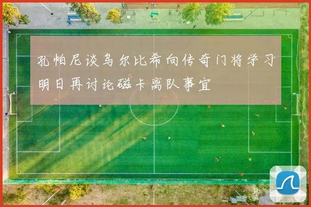 孔帕尼谈乌尔比希向传奇门将学习明日再讨论磁卡离队事宜