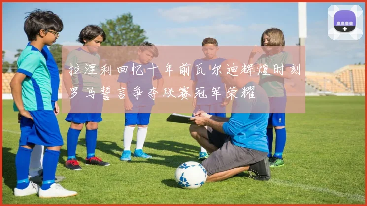 拉涅利回忆十年前瓦尔迪辉煌时刻罗马誓言争夺联赛冠军荣耀