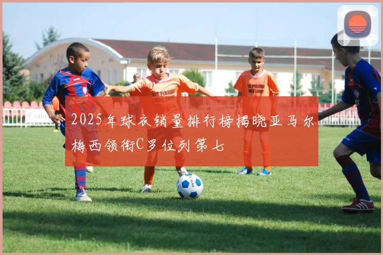 2025年球衣销量排行榜揭晓亚马尔梅西领衔C罗位列第七