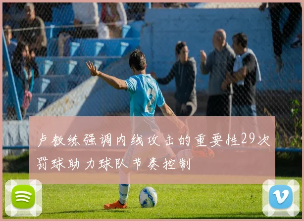 卢教练强调内线攻击的重要性29次罚球助力球队节奏控制