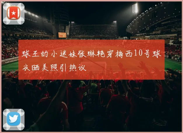 球王的小迷妹张琳艳穿梅西10号球衣晒美照引热议