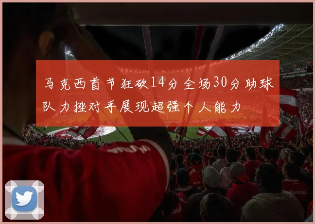 马克西首节狂砍14分全场30分助球队力挫对手展现超强个人能力