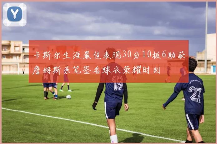 卡斯尔生涯最佳表现30分10板6助获詹姆斯亲笔签名球衣荣耀时刻