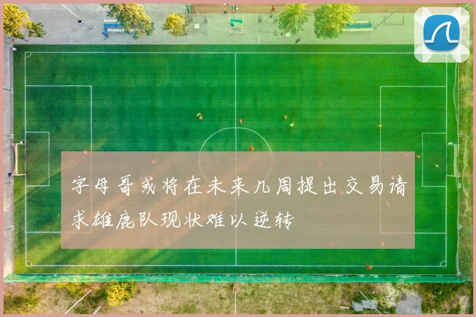 字母哥或将在未来几周提出交易请求雄鹿队现状难以逆转