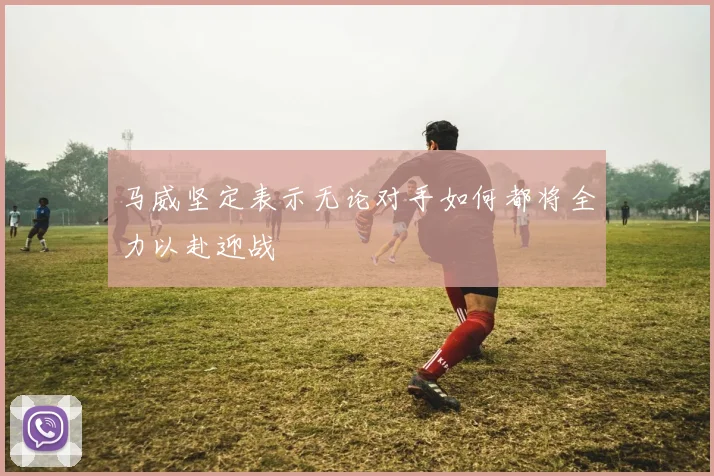 马威坚定表示无论对手如何都将全力以赴迎战