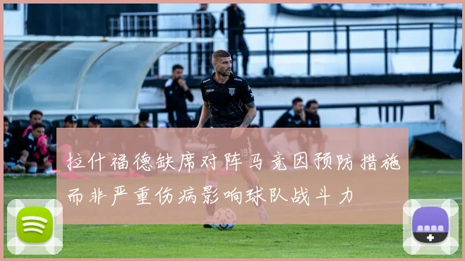 拉什福德缺席对阵马竞因预防措施而非严重伤病影响球队战斗力