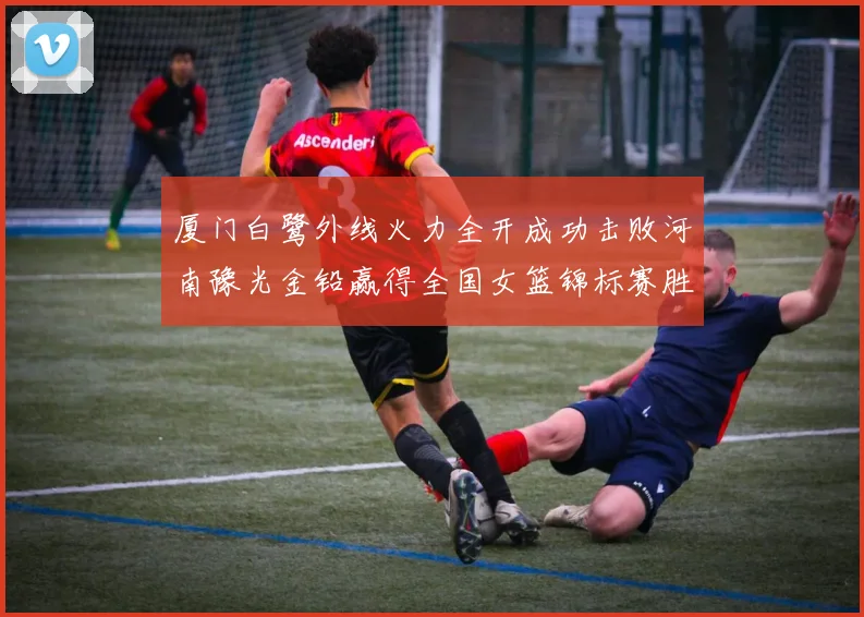 厦门白鹭外线火力全开成功击败河南豫光金铅赢得全国女篮锦标赛胜利