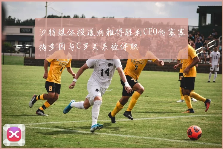 沙特媒体报道利雅得胜利CEO何塞塞梅多因与C罗关系被停职