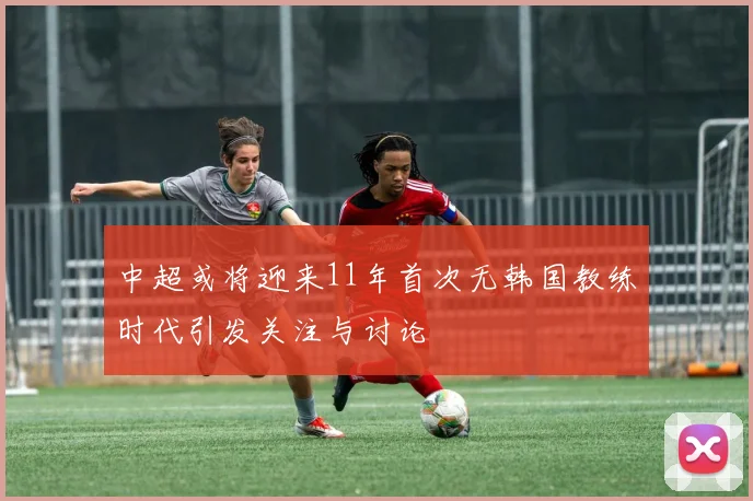 中超或将迎来11年首次无韩国教练时代引发关注与讨论
