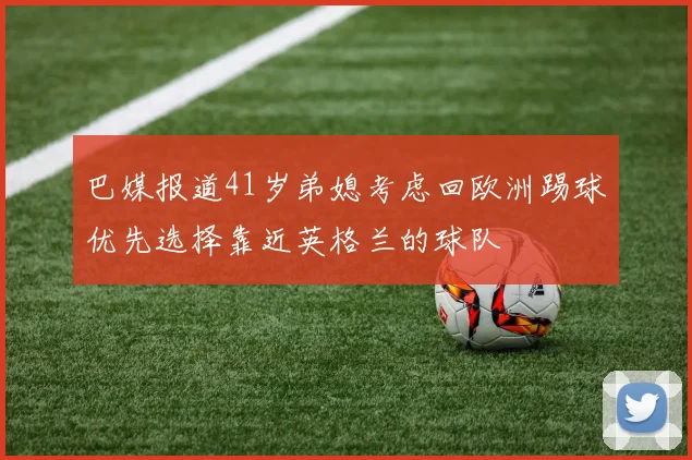 巴媒报道41岁弟媳考虑回欧洲踢球优先选择靠近英格兰的球队